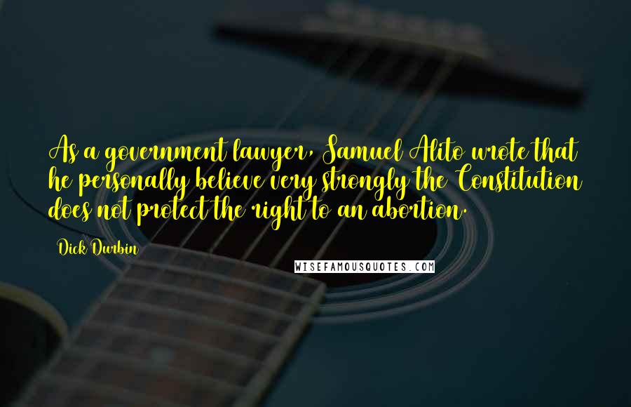 Dick Durbin Quotes: As a government lawyer, Samuel Alito wrote that he personally believe very strongly the Constitution does not protect the right to an abortion.