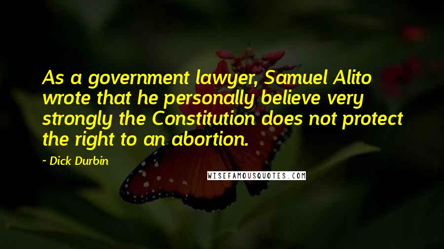 Dick Durbin Quotes: As a government lawyer, Samuel Alito wrote that he personally believe very strongly the Constitution does not protect the right to an abortion.