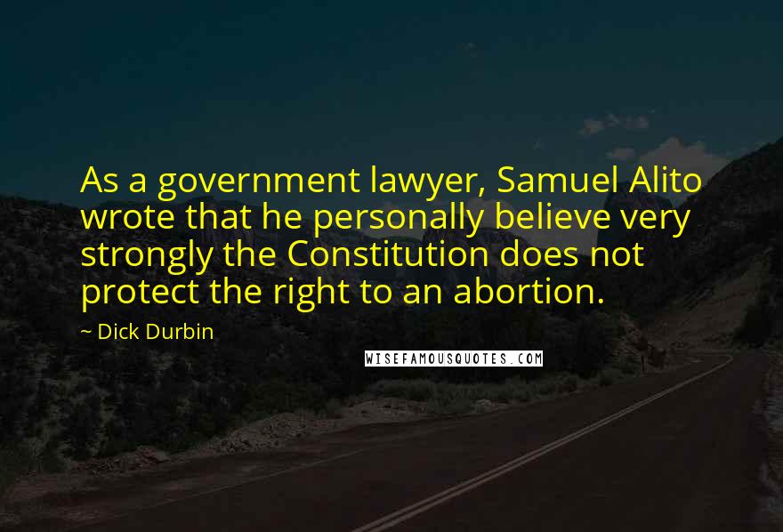 Dick Durbin Quotes: As a government lawyer, Samuel Alito wrote that he personally believe very strongly the Constitution does not protect the right to an abortion.