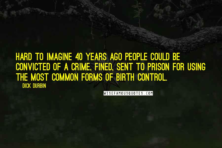 Dick Durbin Quotes: Hard to imagine 40 years ago people could be convicted of a crime, fined, sent to prison for using the most common forms of birth control.