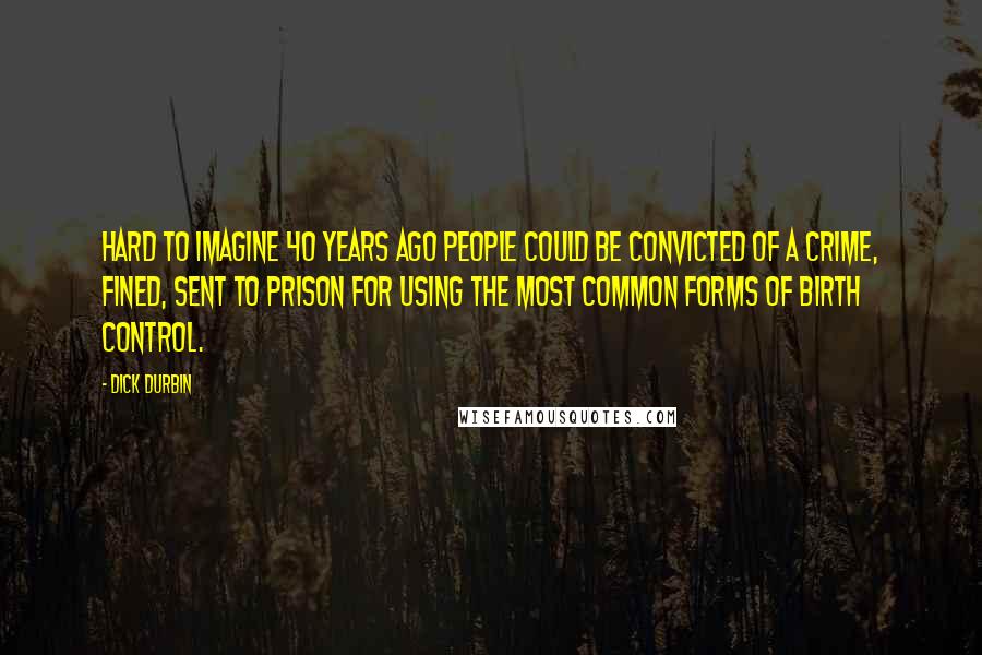 Dick Durbin Quotes: Hard to imagine 40 years ago people could be convicted of a crime, fined, sent to prison for using the most common forms of birth control.