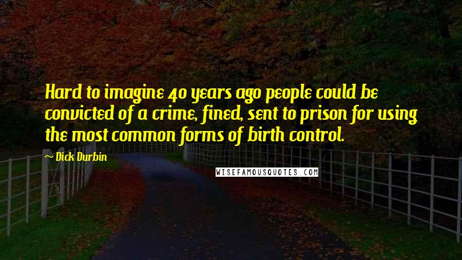 Dick Durbin Quotes: Hard to imagine 40 years ago people could be convicted of a crime, fined, sent to prison for using the most common forms of birth control.