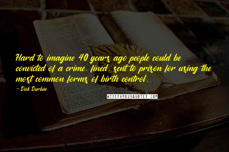 Dick Durbin Quotes: Hard to imagine 40 years ago people could be convicted of a crime, fined, sent to prison for using the most common forms of birth control.
