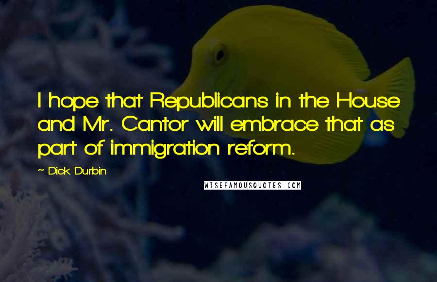 Dick Durbin Quotes: I hope that Republicans in the House and Mr. Cantor will embrace that as part of immigration reform.