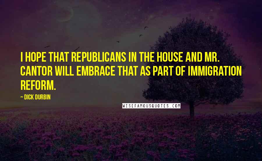 Dick Durbin Quotes: I hope that Republicans in the House and Mr. Cantor will embrace that as part of immigration reform.