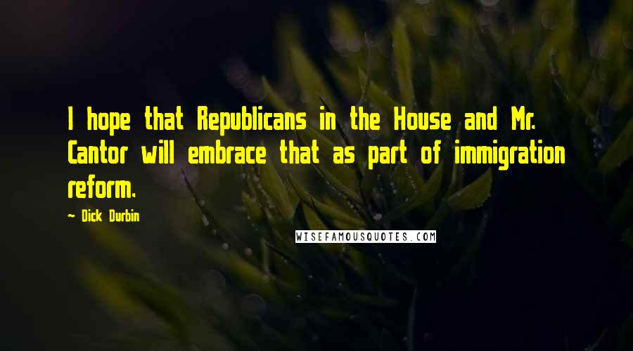Dick Durbin Quotes: I hope that Republicans in the House and Mr. Cantor will embrace that as part of immigration reform.