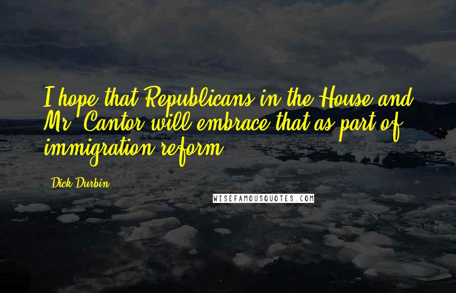 Dick Durbin Quotes: I hope that Republicans in the House and Mr. Cantor will embrace that as part of immigration reform.