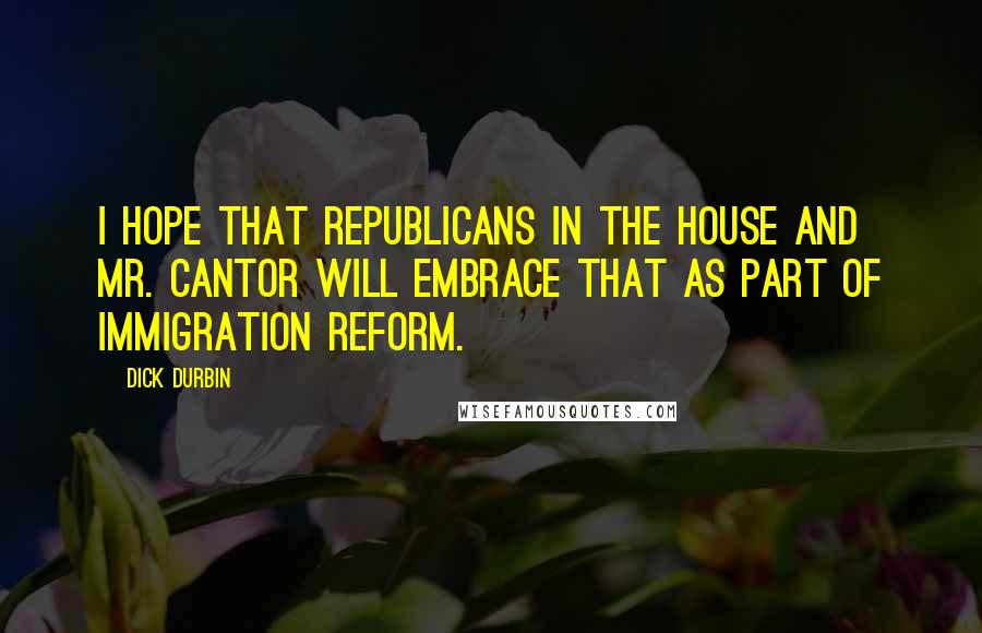 Dick Durbin Quotes: I hope that Republicans in the House and Mr. Cantor will embrace that as part of immigration reform.