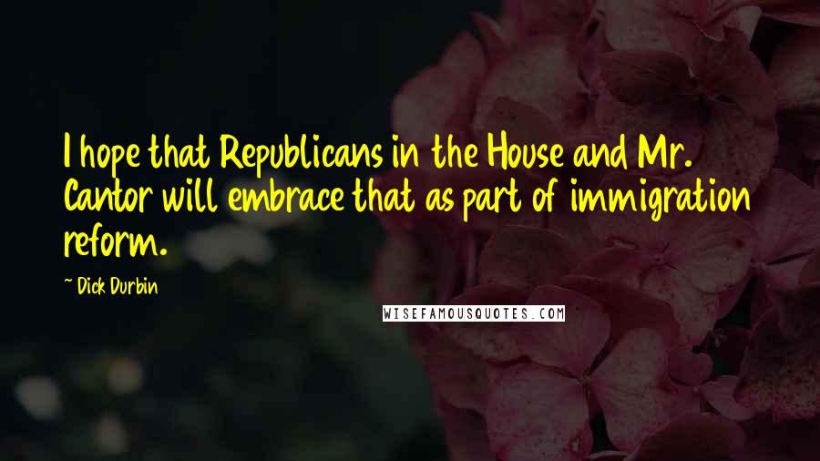 Dick Durbin Quotes: I hope that Republicans in the House and Mr. Cantor will embrace that as part of immigration reform.