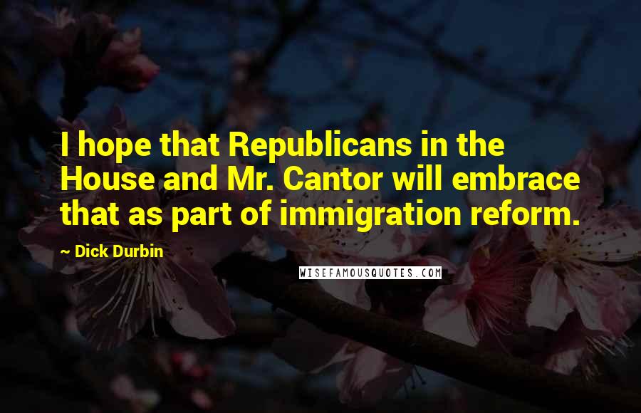 Dick Durbin Quotes: I hope that Republicans in the House and Mr. Cantor will embrace that as part of immigration reform.