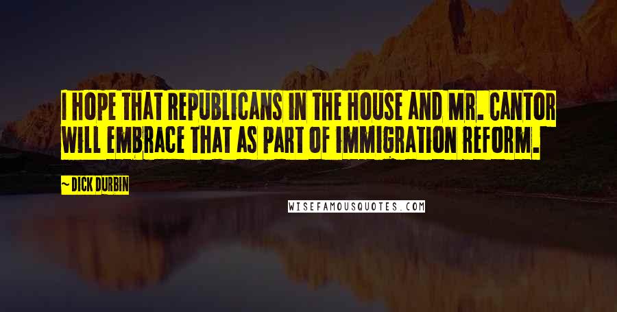 Dick Durbin Quotes: I hope that Republicans in the House and Mr. Cantor will embrace that as part of immigration reform.