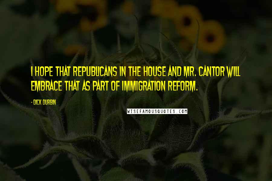 Dick Durbin Quotes: I hope that Republicans in the House and Mr. Cantor will embrace that as part of immigration reform.