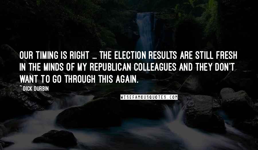 Dick Durbin Quotes: Our timing is right ... The election results are still fresh in the minds of my Republican colleagues and they don't want to go through this again.