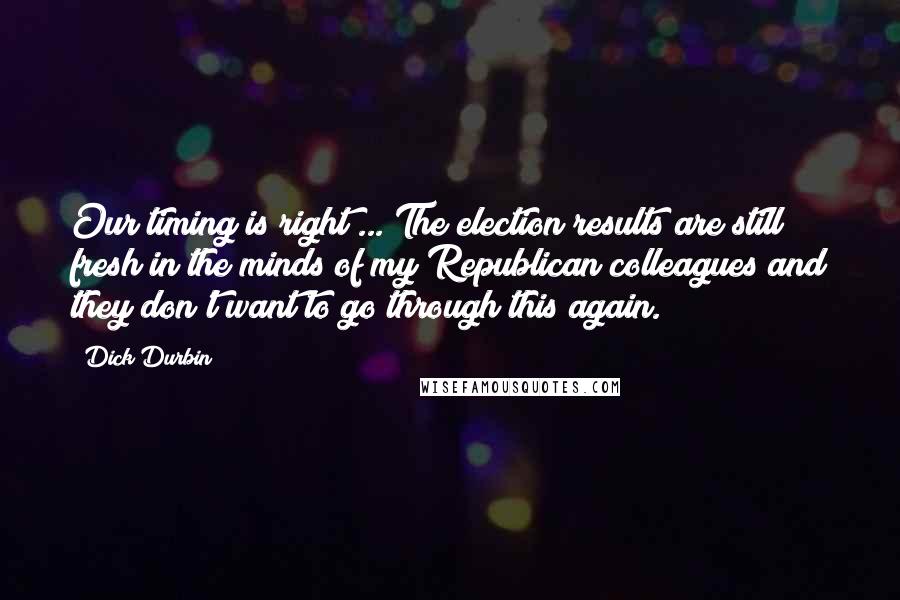 Dick Durbin Quotes: Our timing is right ... The election results are still fresh in the minds of my Republican colleagues and they don't want to go through this again.