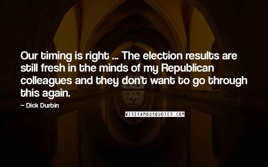 Dick Durbin Quotes: Our timing is right ... The election results are still fresh in the minds of my Republican colleagues and they don't want to go through this again.