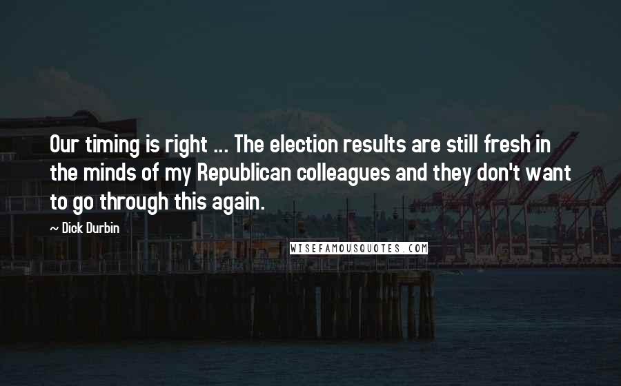 Dick Durbin Quotes: Our timing is right ... The election results are still fresh in the minds of my Republican colleagues and they don't want to go through this again.