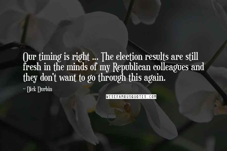 Dick Durbin Quotes: Our timing is right ... The election results are still fresh in the minds of my Republican colleagues and they don't want to go through this again.