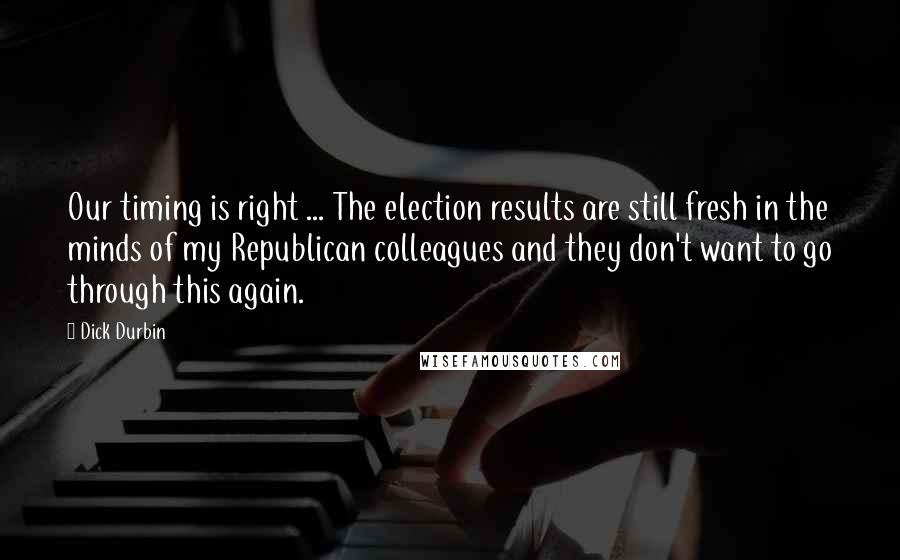 Dick Durbin Quotes: Our timing is right ... The election results are still fresh in the minds of my Republican colleagues and they don't want to go through this again.