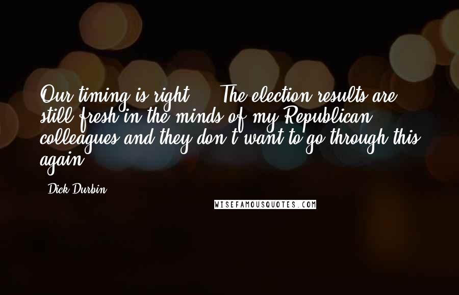 Dick Durbin Quotes: Our timing is right ... The election results are still fresh in the minds of my Republican colleagues and they don't want to go through this again.