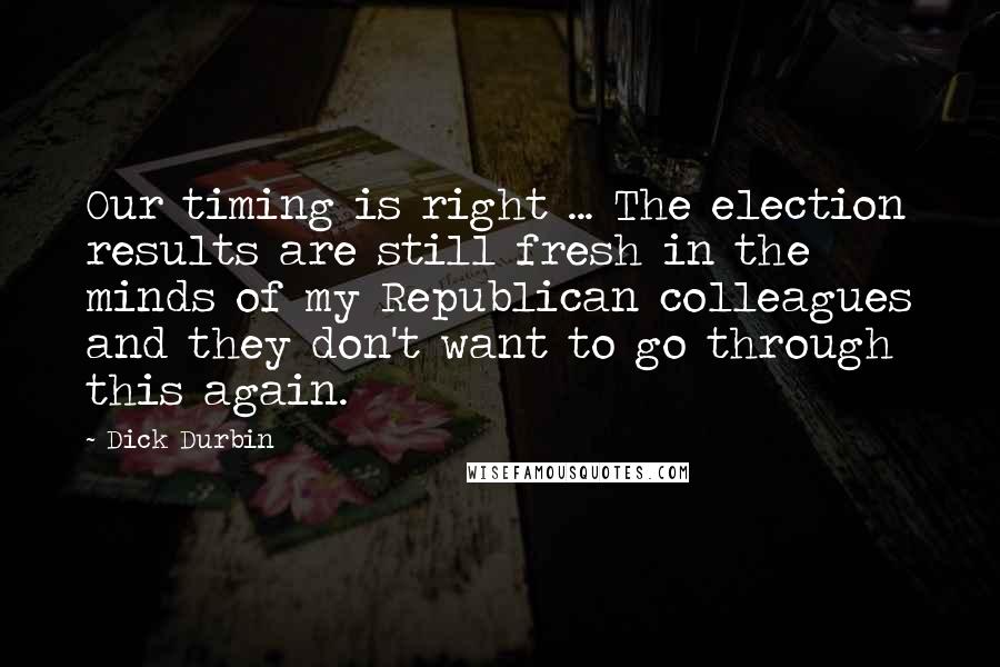 Dick Durbin Quotes: Our timing is right ... The election results are still fresh in the minds of my Republican colleagues and they don't want to go through this again.