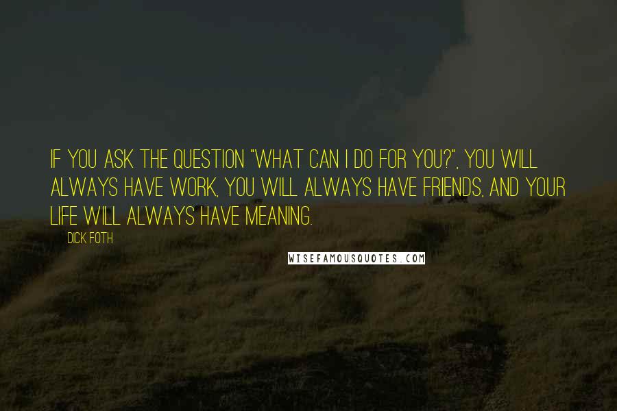 Dick Foth Quotes: If you ask the question "What can I do for you?", you will always have work, you will always have friends, and your life will always have meaning.