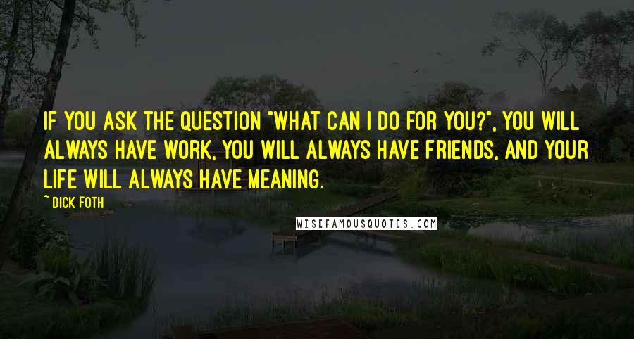 Dick Foth Quotes: If you ask the question "What can I do for you?", you will always have work, you will always have friends, and your life will always have meaning.