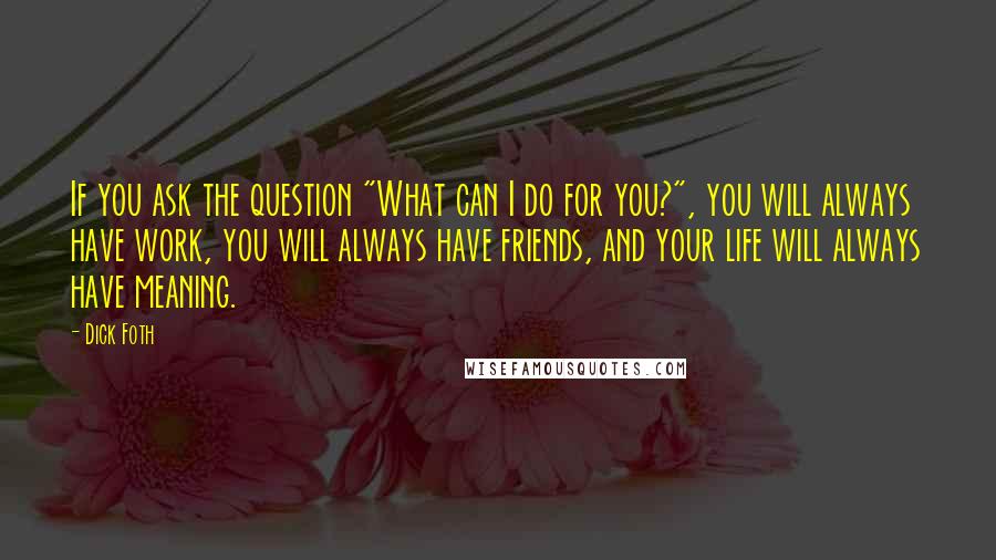 Dick Foth Quotes: If you ask the question "What can I do for you?", you will always have work, you will always have friends, and your life will always have meaning.