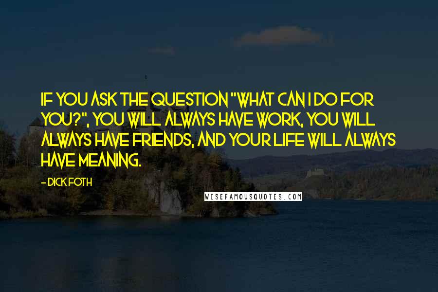 Dick Foth Quotes: If you ask the question "What can I do for you?", you will always have work, you will always have friends, and your life will always have meaning.
