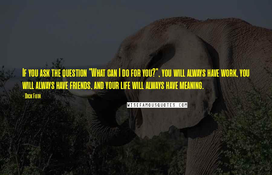 Dick Foth Quotes: If you ask the question "What can I do for you?", you will always have work, you will always have friends, and your life will always have meaning.