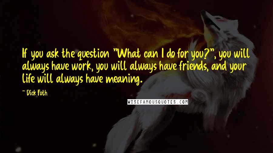 Dick Foth Quotes: If you ask the question "What can I do for you?", you will always have work, you will always have friends, and your life will always have meaning.