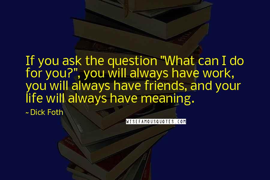 Dick Foth Quotes: If you ask the question "What can I do for you?", you will always have work, you will always have friends, and your life will always have meaning.