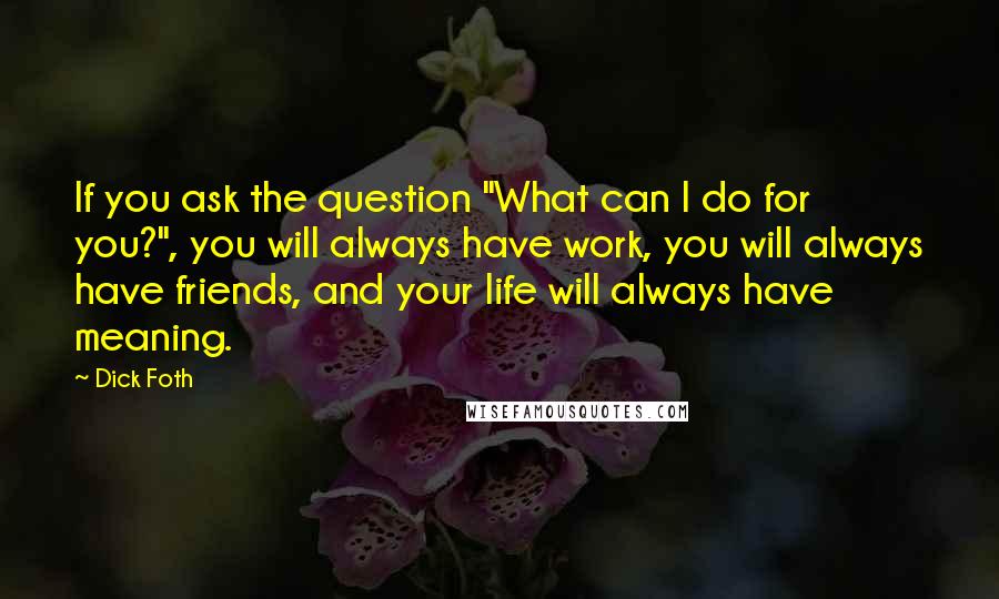 Dick Foth Quotes: If you ask the question "What can I do for you?", you will always have work, you will always have friends, and your life will always have meaning.