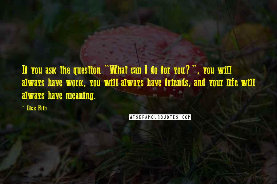 Dick Foth Quotes: If you ask the question "What can I do for you?", you will always have work, you will always have friends, and your life will always have meaning.