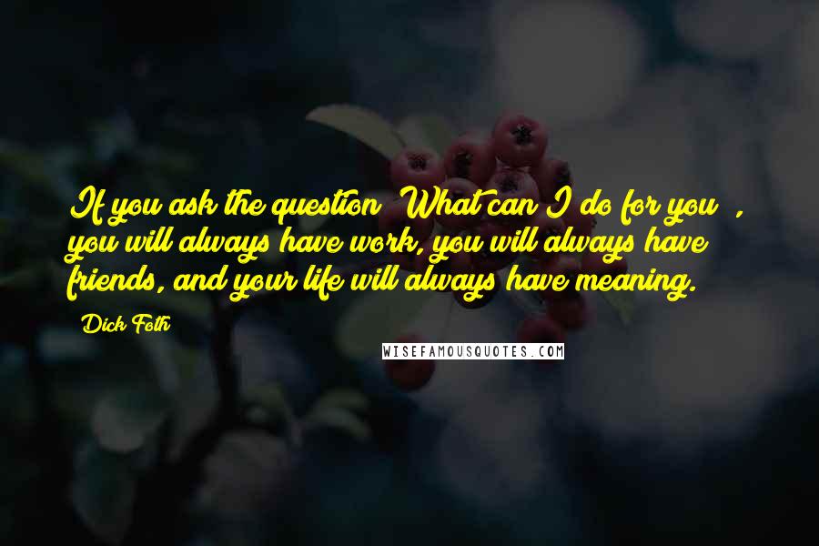 Dick Foth Quotes: If you ask the question "What can I do for you?", you will always have work, you will always have friends, and your life will always have meaning.