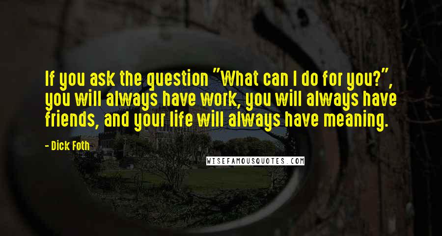 Dick Foth Quotes: If you ask the question "What can I do for you?", you will always have work, you will always have friends, and your life will always have meaning.