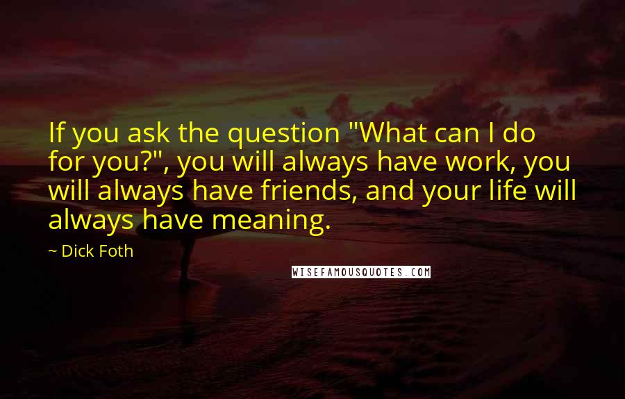 Dick Foth Quotes: If you ask the question "What can I do for you?", you will always have work, you will always have friends, and your life will always have meaning.