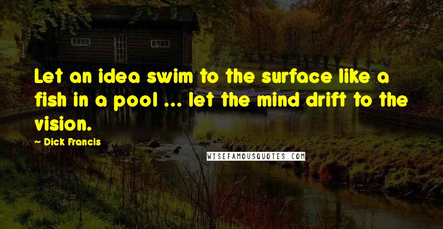 Dick Francis Quotes: Let an idea swim to the surface like a fish in a pool ... let the mind drift to the vision.