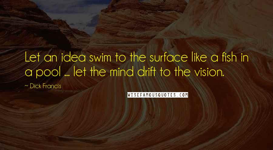 Dick Francis Quotes: Let an idea swim to the surface like a fish in a pool ... let the mind drift to the vision.