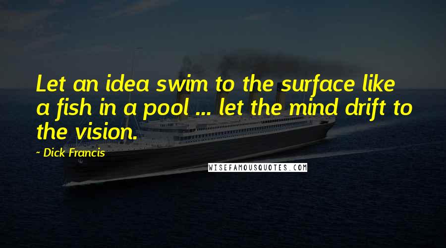 Dick Francis Quotes: Let an idea swim to the surface like a fish in a pool ... let the mind drift to the vision.