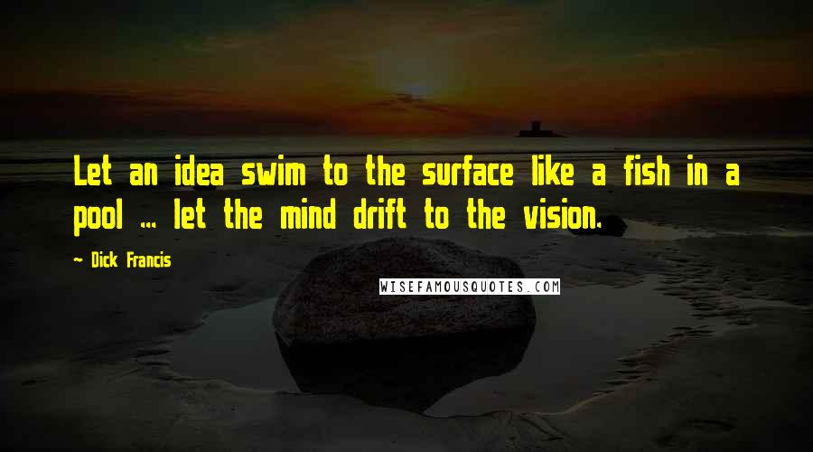 Dick Francis Quotes: Let an idea swim to the surface like a fish in a pool ... let the mind drift to the vision.