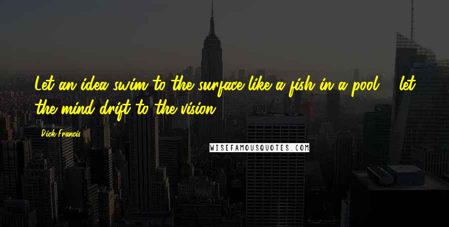 Dick Francis Quotes: Let an idea swim to the surface like a fish in a pool ... let the mind drift to the vision.