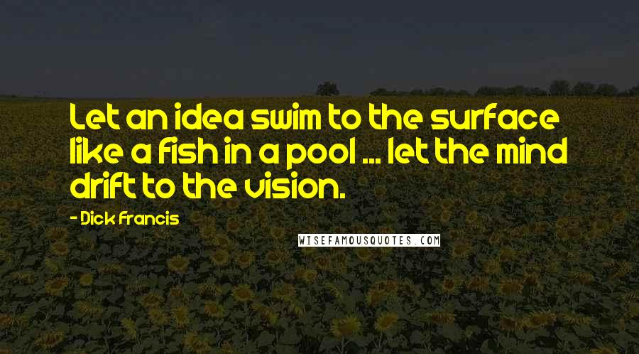 Dick Francis Quotes: Let an idea swim to the surface like a fish in a pool ... let the mind drift to the vision.