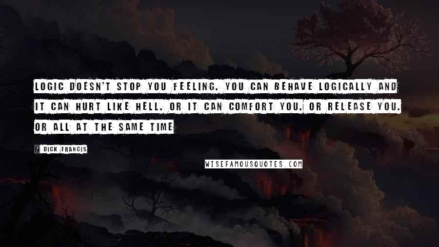 Dick Francis Quotes: Logic doesn't stop you feeling. You can behave logically and it can hurt like hell. Or it can comfort you. Or release you. Or all at the same time