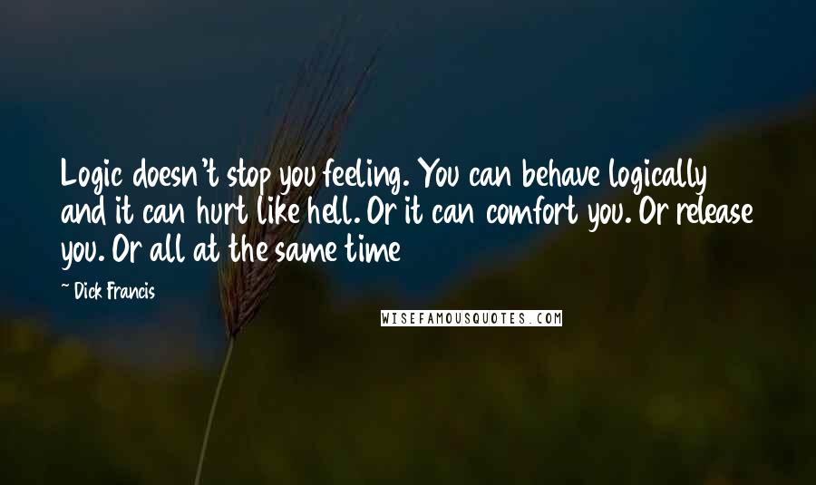 Dick Francis Quotes: Logic doesn't stop you feeling. You can behave logically and it can hurt like hell. Or it can comfort you. Or release you. Or all at the same time