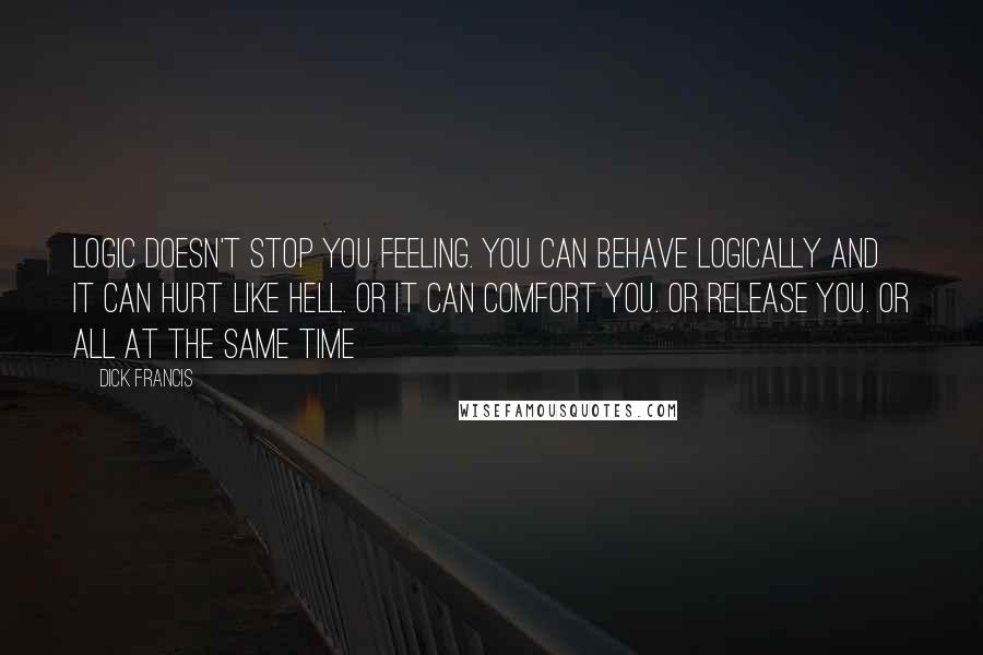 Dick Francis Quotes: Logic doesn't stop you feeling. You can behave logically and it can hurt like hell. Or it can comfort you. Or release you. Or all at the same time