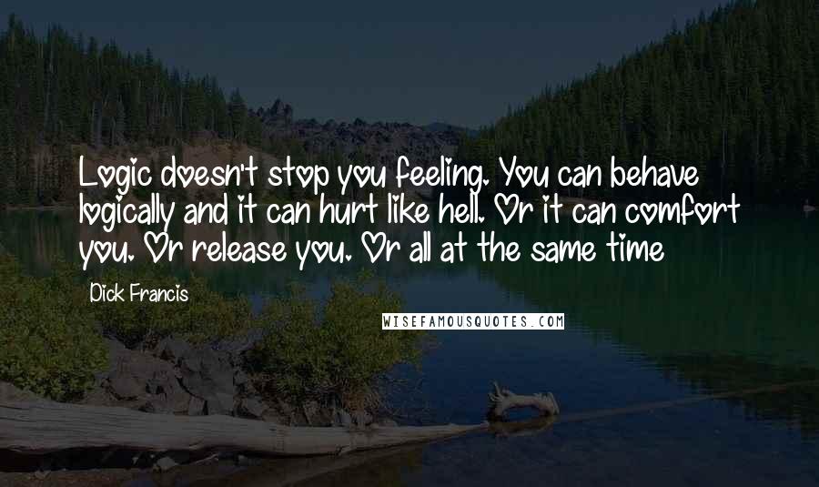 Dick Francis Quotes: Logic doesn't stop you feeling. You can behave logically and it can hurt like hell. Or it can comfort you. Or release you. Or all at the same time