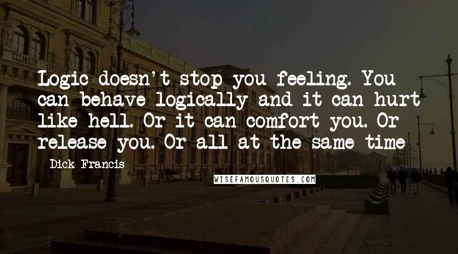 Dick Francis Quotes: Logic doesn't stop you feeling. You can behave logically and it can hurt like hell. Or it can comfort you. Or release you. Or all at the same time