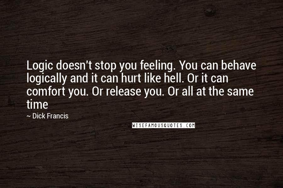 Dick Francis Quotes: Logic doesn't stop you feeling. You can behave logically and it can hurt like hell. Or it can comfort you. Or release you. Or all at the same time