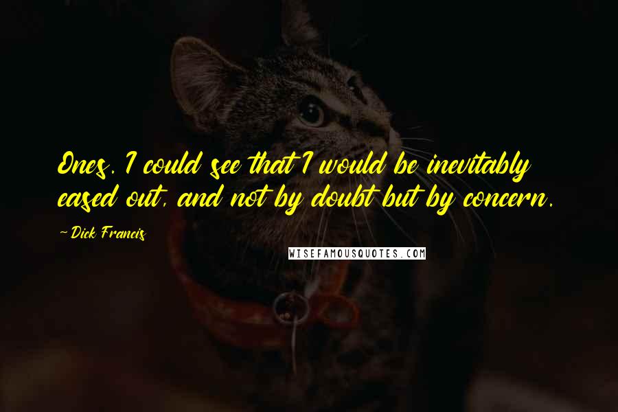 Dick Francis Quotes: Ones. I could see that I would be inevitably eased out, and not by doubt but by concern.