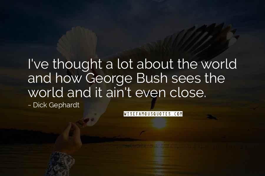 Dick Gephardt Quotes: I've thought a lot about the world and how George Bush sees the world and it ain't even close.